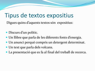 Tipus de textos expositius
Digues quins d’aquests textos són expositius:

 Discurs d’un polític.
 Un llibre que parla de les diferents fonts d’energia.
 Un anunci perquè compris un detergent determinat.
 Un text que parla dels volcans.
 La presentació que es fa al final del treball de recerca.
 