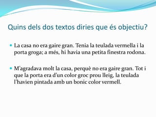 Quins dels dos textos diries que és objectiu?

 La casa no era gaire gran. Tenia la teulada vermella i la
  porta groga; a més, hi havia una petita finestra rodona.

 M’agradava molt la casa, perquè no era gaire gran. Tot i
  que la porta era d’un color groc prou lleig, la teulada
  l’havien pintada amb un bonic color vermell.
 