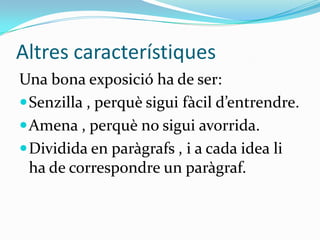 Altres característiques
Una bona exposició ha de ser:
 Senzilla , perquè sigui fàcil d’entrendre.
 Amena , perquè no sigui avorrida.
 Dividida en paràgrafs , i a cada idea li
  ha de correspondre un paràgraf.
 
