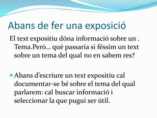 Abans de fer una exposició
El text expositiu dóna informació sobre un .
 Tema.Però… què passaria si féssim un text
 sobre un tema del qual no en sabem res?

 Abans d’escriure un text expositiu cal
 documentar-se bé sobre el tema del qual
 parlarem: cal buscar informació i
 seleccionar la que pugui ser útil.
 