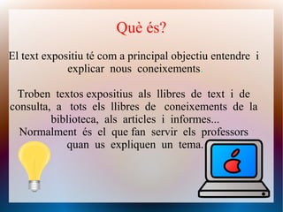 Què és?
El text expositiu té com a principal objectiu entendre i
explicar nous coneixements.
Troben textos expositius als llibres de text i de
consulta, a tots els llibres de coneixements de la
biblioteca, als articles i informes...
Normalment és el que fan servir els professors
quan us expliquen un tema.
 