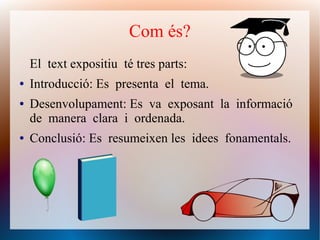 El text expositiu té tres parts:
● Introducció: Es presenta el tema.
● Desenvolupament: Es va exposant la informació
de manera clara i ordenada.
● Conclusió: Es resumeixen les idees fonamentals.
Com és?
 