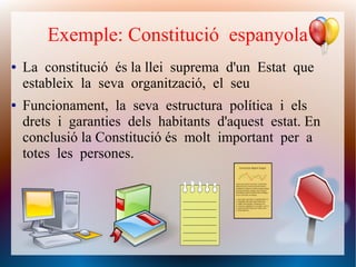Exemple: Constitució espanyola
● La constitució és la llei suprema d'un Estat que
estableix la seva organització, el seu
● Funcionament, la seva estructura política i els
drets i garanties dels habitants d'aquest estat. En
conclusió la Constitució és molt important per a
totes les persones.
 
