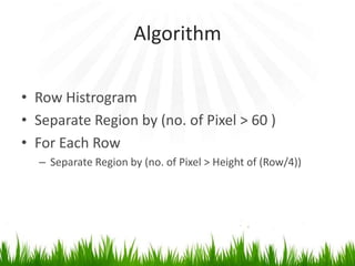 Algorithm
• Row Histrogram
• Separate Region by (no. of Pixel > 60 )
• For Each Row
– Separate Region by (no. of Pixel > Height of (Row/4))

 