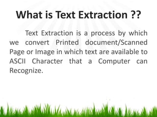What is Text Extraction ??
Text Extraction is a process by which
we convert Printed document/Scanned
Page or Image in which text are available to
ASCII Character that a Computer can
Recognize.

 