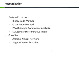 Recognization

• Feature Extraction
• Binary Code Method
• Chain Code Method
• PCA (Principle Component Analysis)
• LDA (Linear Discriminative Image)
• Classifier
• Artificial Neural Network
• Support Vector Machine

 