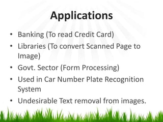 Applications
• Banking (To read Credit Card)
• Libraries (To convert Scanned Page to
Image)
• Govt. Sector (Form Processing)
• Used in Car Number Plate Recognition
System
• Undesirable Text removal from images.

 
