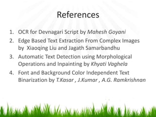 References
1. OCR for Devnagari Script by Mahesh Goyani
2. Edge Based Text Extraction From Complex Images
by Xiaoqing Liu and Jagath Samarbandhu
3. Automatic Text Detection using Morphological
Operations and Inpainting by Khyati Vaghela
4. Font and Background Color Independent Text
Binarization by T.Kasar , J.Kumar , A.G. Ramkrishnan

 