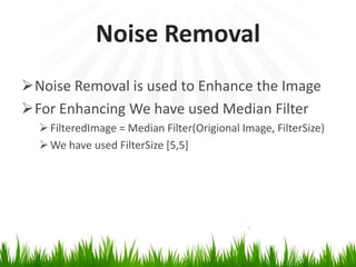 Noise Removal
Noise Removal is used to Enhance the Image
For Enhancing We have used Median Filter
 FilteredImage = Median Filter(Origional Image, FilterSize)
 We have used FilterSize [5,5]

 