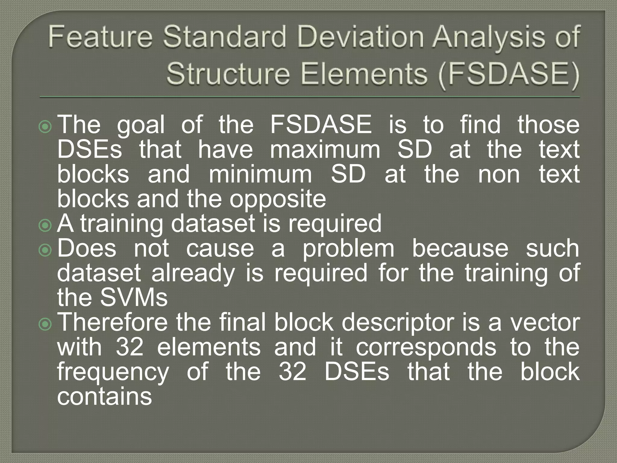  The goal of the FSDASE is to find those DSEs that have maximum SD at the text blocks and minimum SD at the non text blocks and the opposite  A training dataset is required  Does not cause a problem because such dataset already is required for the training of the SVMs  Therefore the final block descriptor is a vector with 32 elements and it corresponds to the frequency of the 32 DSEs that the block contains 
