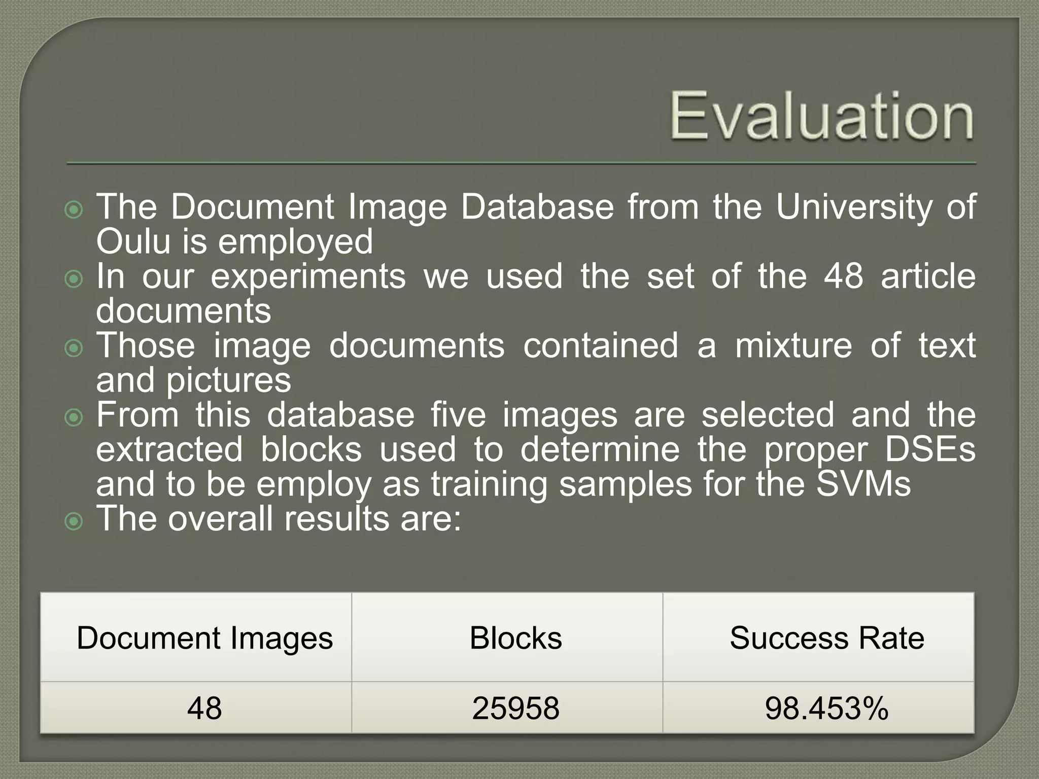  The Document Image Database from the University of Oulu is employed  In our experiments we used the set of the 48 article documents  Those image documents contained a mixture of text and pictures  From this database five images are selected and the extracted blocks used to determine the proper DSEs and to be employ as training samples for the SVMs  The overall results are: Document Images Blocks Success Rate 48 25958 98.453% 