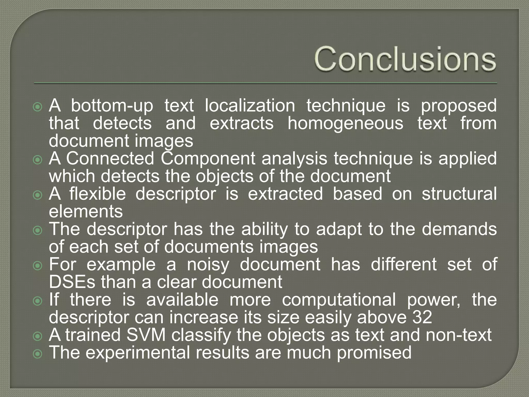  A bottom-up text localization technique is proposed that detects and extracts homogeneous text from document images  A Connected Component analysis technique is applied which detects the objects of the document  A flexible descriptor is extracted based on structural elements  The descriptor has the ability to adapt to the demands of each set of documents images  For example a noisy document has different set of DSEs than a clear document  If there is available more computational power, the descriptor can increase its size easily above 32  A trained SVM classify the objects as text and non-text  The experimental results are much promised 