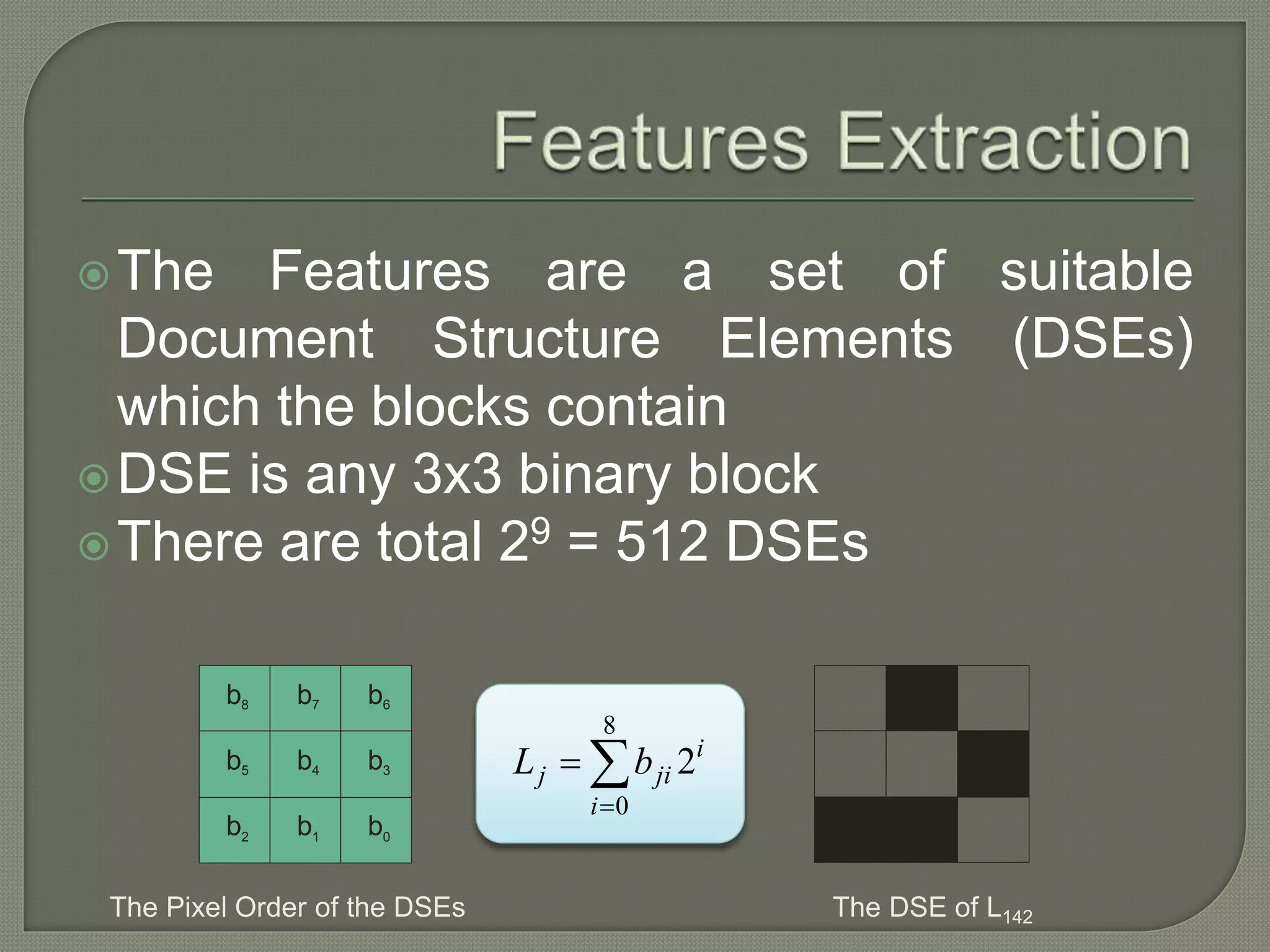 The Features are a set of suitable Document Structure Elements (DSEs) which the blocks contain DSE is any 3x3 binary block There are total 29 = 512 DSEs b0 b8 b7 b6 b5 b4 b3 b2 b1 The Pixel Order of the DSEs 8 0 2i j ji i L b    The DSE of L142 