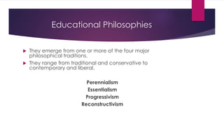 Educational Philosophies
 They emerge from one or more of the four major
philosophical traditions.
 They range from traditional and conservative to
contemporary and liberal.
Perennialism
Essentialism
Progressivism
Reconstructivism
 