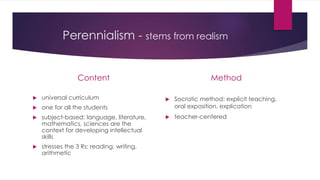 Perennialism - stems from realism
Content
 universal curriculum
 one for all the students
 subject-based: language, literature,
mathematics, sciences are the
context for developing intellectual
skills
 stresses the 3 Rs: reading, writing,
arithmetic
Method
 Socratic method: explicit teaching,
oral exposition, explication
 teacher-centered
 