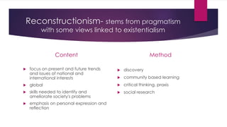 Reconstructionism- stems from pragmatism
with some views linked to existentialism
Content
 focus on present and future trends
and issues of national and
international interests
 global
 skills needed to identify and
ameliorate society's problems
 emphasis on personal expression and
reflection
Method
 discovery
 community based learning
 critical thinking, praxis
 social research
 