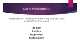 Major Philosophies
Paradigms on the basis of which we interpret and
understand the world
Idealism
Realism
Pragmatism
Existentialism
 