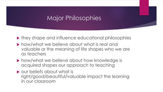 Major Philosophies
 they shape and influence educational philosophies
 how/what we believe about what is real and
valuable or the meaning of life shapes who we are
as teachers
 how/what we believe about how knowledge is
acquired shapes our approach to teaching
 our beliefs about what is
right/good/beautiful/valuable impact the learning
in our classroom
 