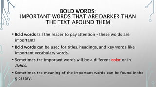 BOLD WORDS:
IMPORTANT WORDS THAT ARE DARKER THAN
THE TEXT AROUND THEM
• Bold words tell the reader to pay attention – these words are
important!
• Bold words can be used for titles, headings, and key words like
important vocabulary words.
• Sometimes the important words will be a different color or in
italics.
• Sometimes the meaning of the important words can be found in the
glossary.
 