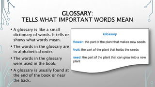 GLOSSARY:
TELLS WHAT IMPORTANT WORDS MEAN
• A glossary is like a small
dictionary of words. It tells or
shows what words mean.
• The words in the glossary are
in alphabetical order.
• The words in the glossary
were used in the book.
• A glossary is usually found at
the end of the book or near
the back.
Glossary
flower: the part of the plant that makes new seeds
fruit: the part of the plant that holds the seeds
seed: the part of the plant that can grow into a new
plant
 
