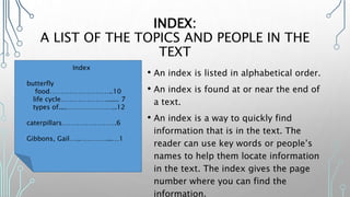 INDEX:
A LIST OF THE TOPICS AND PEOPLE IN THE
TEXT
• An index is listed in alphabetical order.
• An index is found at or near the end of
a text.
• An index is a way to quickly find
information that is in the text. The
reader can use key words or people’s
names to help them locate information
in the text. The index gives the page
number where you can find the
information.
Index
butterfly
food………………………..10
life cycle…………………...... 7
types of....…………………..12
caterpillars…………………….6
Gibbons, Gail…..…………...…1
 