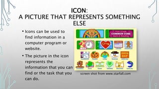 ICON:
A PICTURE THAT REPRESENTS SOMETHING
ELSE
• Icons can be used to
find information in a
computer program or
website.
• The picture in the icon
represents the
information that you can
find or the task that you
can do.
screen shot from www.starfall.com
 