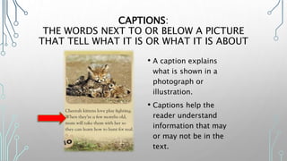 CAPTIONS:
THE WORDS NEXT TO OR BELOW A PICTURE
THAT TELL WHAT IT IS OR WHAT IT IS ABOUT
• A caption explains
what is shown in a
photograph or
illustration.
• Captions help the
reader understand
information that may
or may not be in the
text.
 
