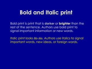Bold and Italic print Bold print is print that is  darker  or  brighter  than the rest of the sentence. Authors use bold print to signal important information or new words. Italic print looks  like this . Authors use italics to signal important words, new ideas, or foreign words. 