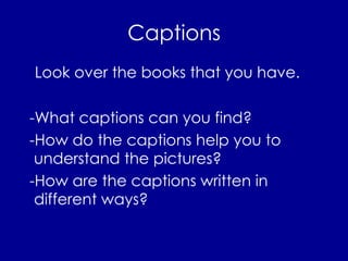 Captions Look over the books that you have.  -What captions can you find?  -How do the captions help you to understand the pictures? -How are the captions written in different ways? 