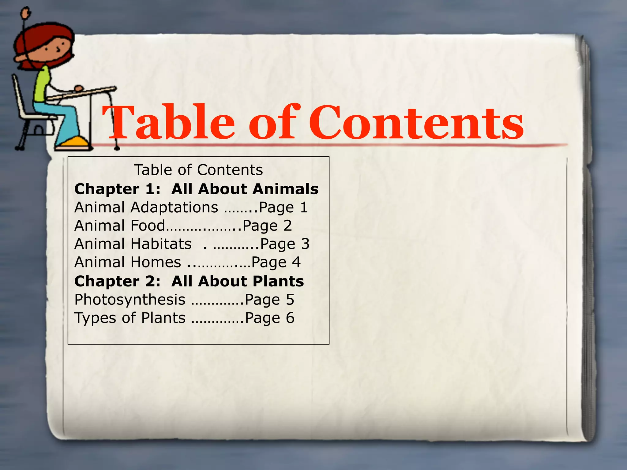 Table of Contents
        Table of Contents
Chapter 1: All About Animals
Animal Adaptations ……..Page 1
Animal Food……….……..Page 2
Animal Habitats . ………..Page 3
Animal Homes ..……….…Page 4
Chapter 2: All About Plants
Photosynthesis ………….Page 5
Types of Plants ………….Page 6
 
