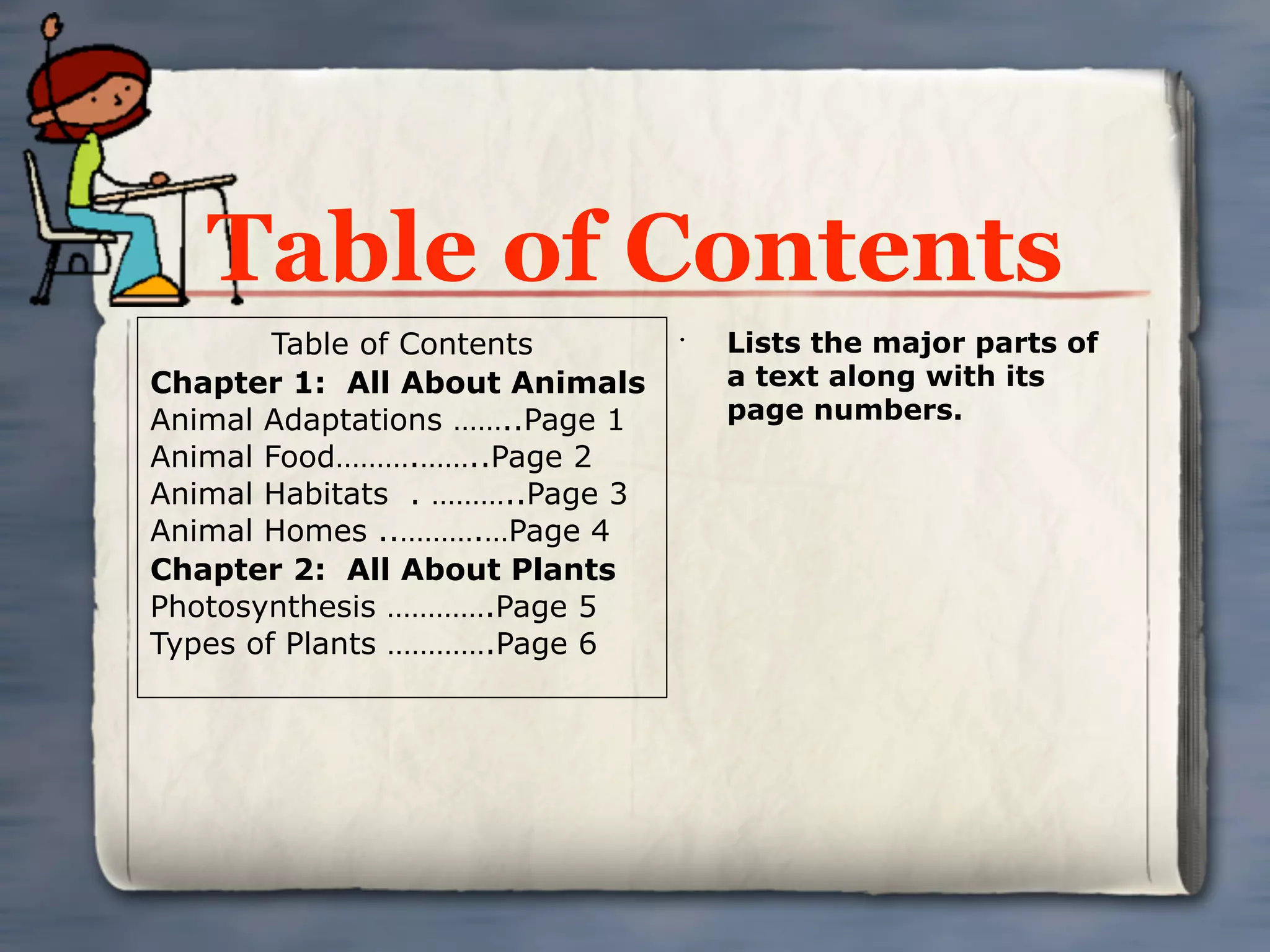 Table of Contents
        Table of Contents       •
                                    Lists the major parts of
Chapter 1: All About Animals        a text along with its
Animal Adaptations ……..Page 1       page numbers.
Animal Food……….……..Page 2
Animal Habitats . ………..Page 3
Animal Homes ..……….…Page 4
Chapter 2: All About Plants
Photosynthesis ………….Page 5
Types of Plants ………….Page 6
 