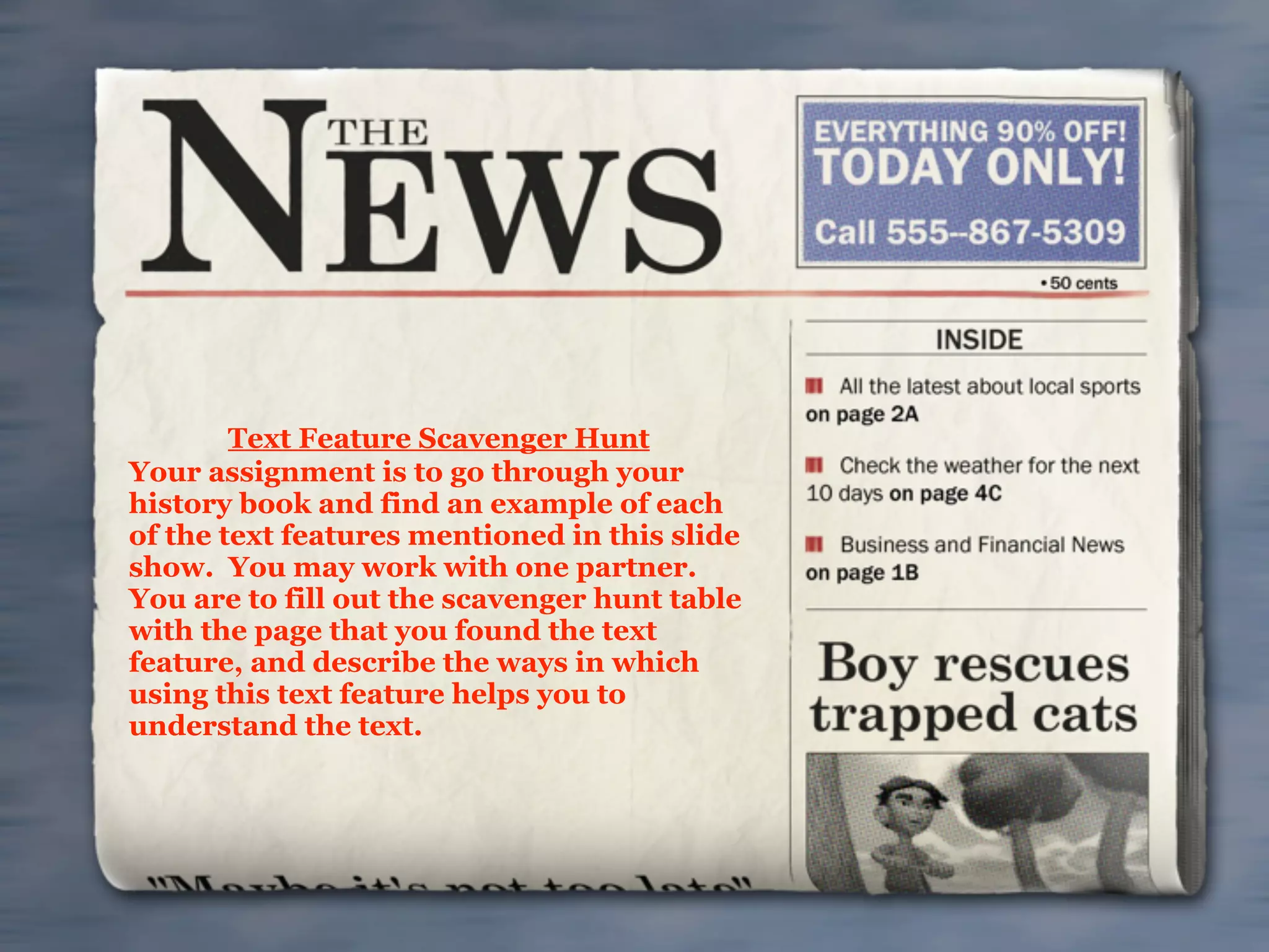 Text Feature Scavenger Hunt
Your assignment is to go through your
history book and find an example of each
of the text features mentioned in this slide
show. You may work with one partner.
You are to fill out the scavenger hunt table
with the page that you found the text
feature, and describe the ways in which
using this text feature helps you to
understand the text.
 