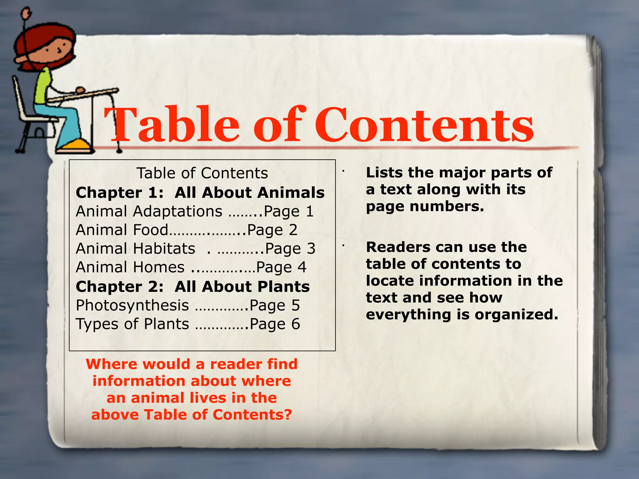 Table of Contents
        Table of Contents       •
                                    Lists the major parts of
Chapter 1: All About Animals        a text along with its
Animal Adaptations ……..Page 1       page numbers.
Animal Food……….……..Page 2
Animal Habitats . ………..Page 3   •
                                    Readers can use the
Animal Homes ..……….…Page 4          table of contents to
Chapter 2: All About Plants         locate information in the
                                    text and see how
Photosynthesis ………….Page 5
                                    everything is organized.
Types of Plants ………….Page 6

 Where would a reader find
 information about where
   an animal lives in the
 above Table of Contents?
 