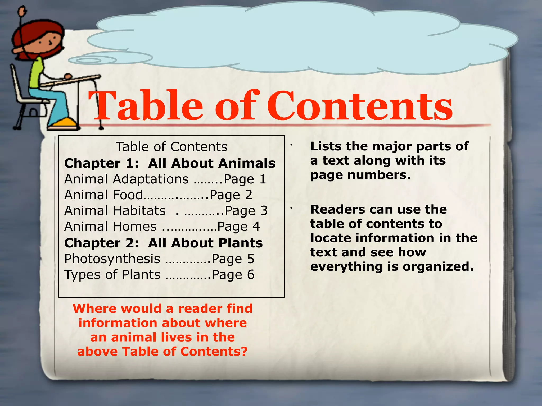 Table of Contents
        Table of Contents       •
                                    Lists the major parts of
Chapter 1: All About Animals        a text along with its
Animal Adaptations ……..Page 1       page numbers.
Animal Food……….……..Page 2
Animal Habitats . ………..Page 3   •
                                    Readers can use the
Animal Homes ..……….…Page 4          table of contents to
Chapter 2: All About Plants         locate information in the
                                    text and see how
Photosynthesis ………….Page 5
                                    everything is organized.
Types of Plants ………….Page 6

 Where would a reader find
 information about where
   an animal lives in the
 above Table of Contents?
 