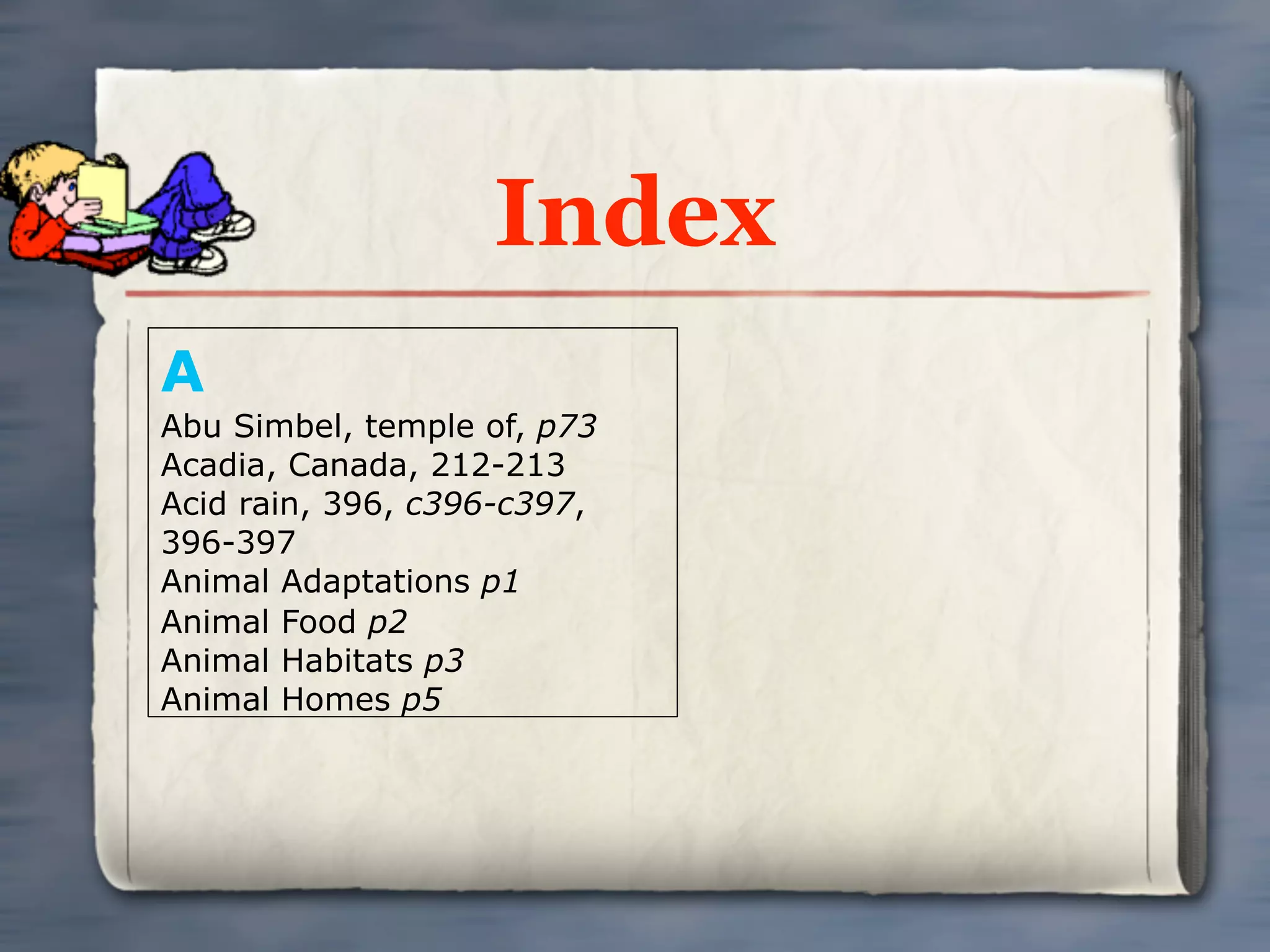 Index
A
Abu Simbel, temple of, p73
Acadia, Canada, 212-213
Acid rain, 396, c396-c397,
396-397
Animal Adaptations p1
Animal Food p2
Animal Habitats p3
Animal Homes p5
 