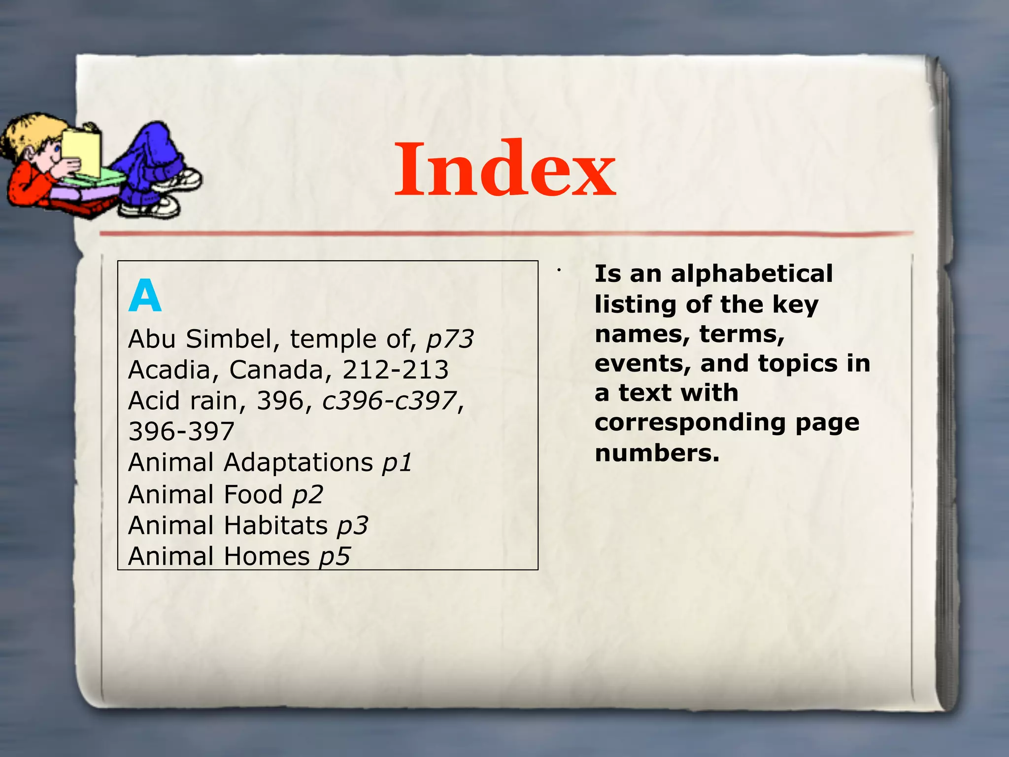 Index
                                 Is an alphabetical
A
                             •


                                 listing of the key
Abu Simbel, temple of, p73       names, terms,
Acadia, Canada, 212-213          events, and topics in
Acid rain, 396, c396-c397,       a text with
396-397                          corresponding page
Animal Adaptations p1            numbers.
Animal Food p2
Animal Habitats p3
Animal Homes p5
 