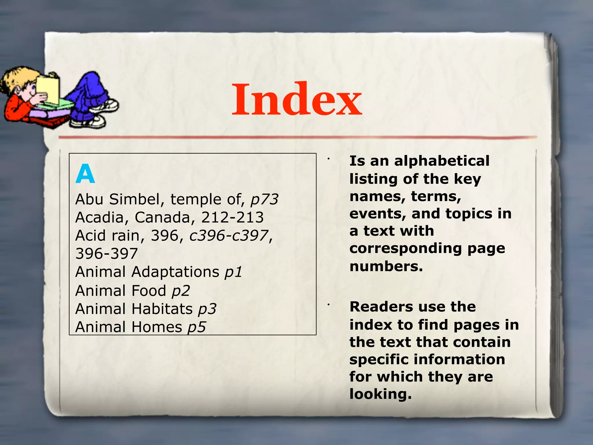 Index
                                 Is an alphabetical
A
                             •


                                 listing of the key
Abu Simbel, temple of, p73       names, terms,
Acadia, Canada, 212-213          events, and topics in
Acid rain, 396, c396-c397,       a text with
396-397                          corresponding page
Animal Adaptations p1            numbers.
Animal Food p2
Animal Habitats p3           •
                                 Readers use the
Animal Homes p5                  index to find pages in
                                 the text that contain
                                 specific information
                                 for which they are
                                 looking.
 