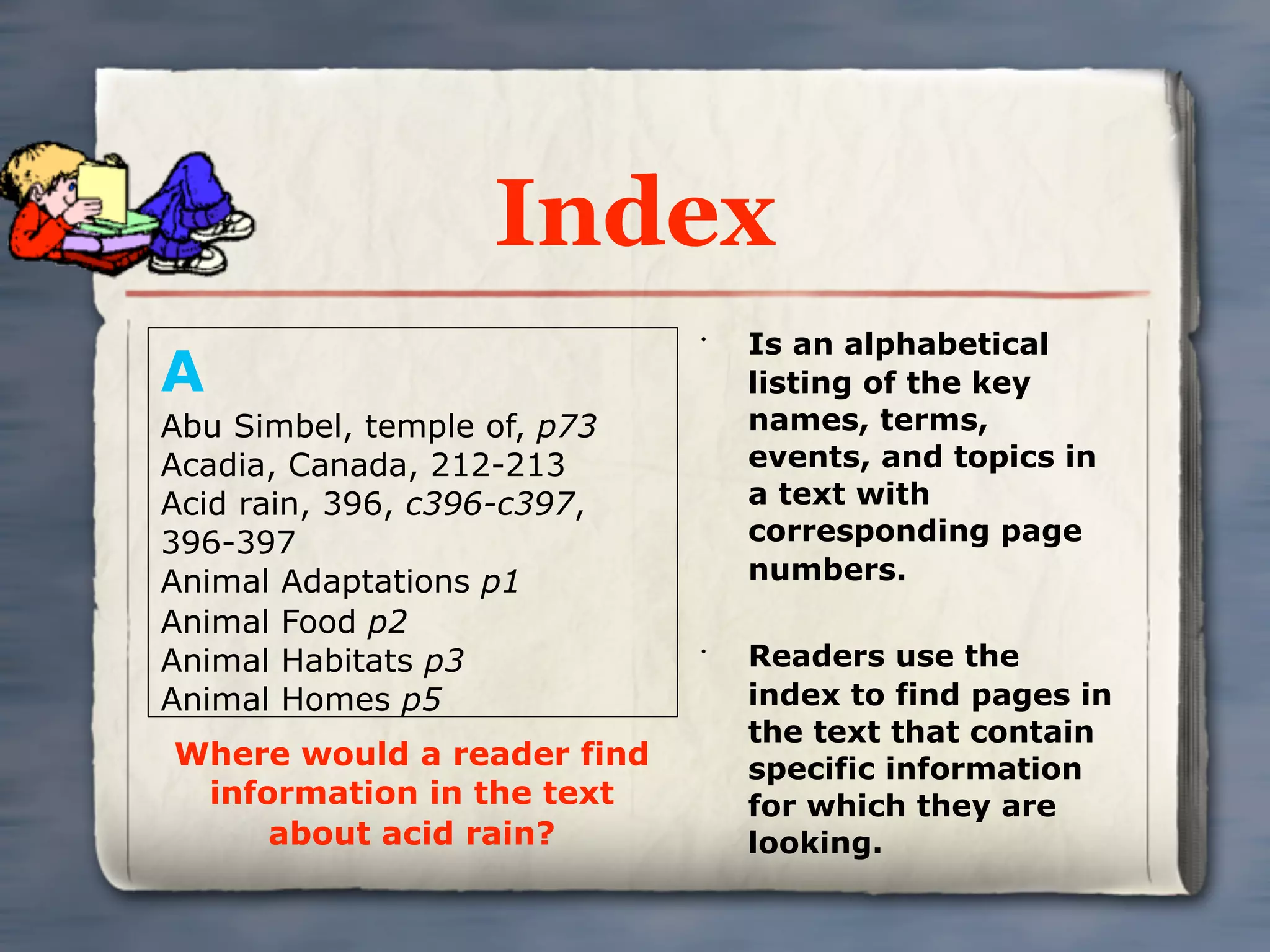 Index
                                 Is an alphabetical
A
                             •


                                 listing of the key
Abu Simbel, temple of, p73       names, terms,
Acadia, Canada, 212-213          events, and topics in
Acid rain, 396, c396-c397,       a text with
396-397                          corresponding page
Animal Adaptations p1            numbers.
Animal Food p2
Animal Habitats p3           •
                                 Readers use the
Animal Homes p5                  index to find pages in
                                 the text that contain
Where would a reader find        specific information
 information in the text         for which they are
     about acid rain?            looking.
 