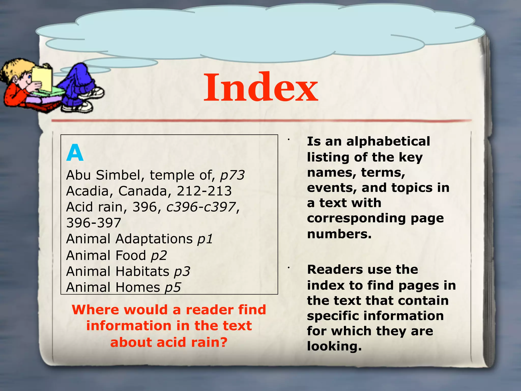 Index
                                 Is an alphabetical
A
                             •


                                 listing of the key
Abu Simbel, temple of, p73       names, terms,
Acadia, Canada, 212-213          events, and topics in
Acid rain, 396, c396-c397,       a text with
396-397                          corresponding page
Animal Adaptations p1            numbers.
Animal Food p2
Animal Habitats p3           •
                                 Readers use the
Animal Homes p5                  index to find pages in
                                 the text that contain
Where would a reader find        specific information
 information in the text         for which they are
     about acid rain?            looking.
 