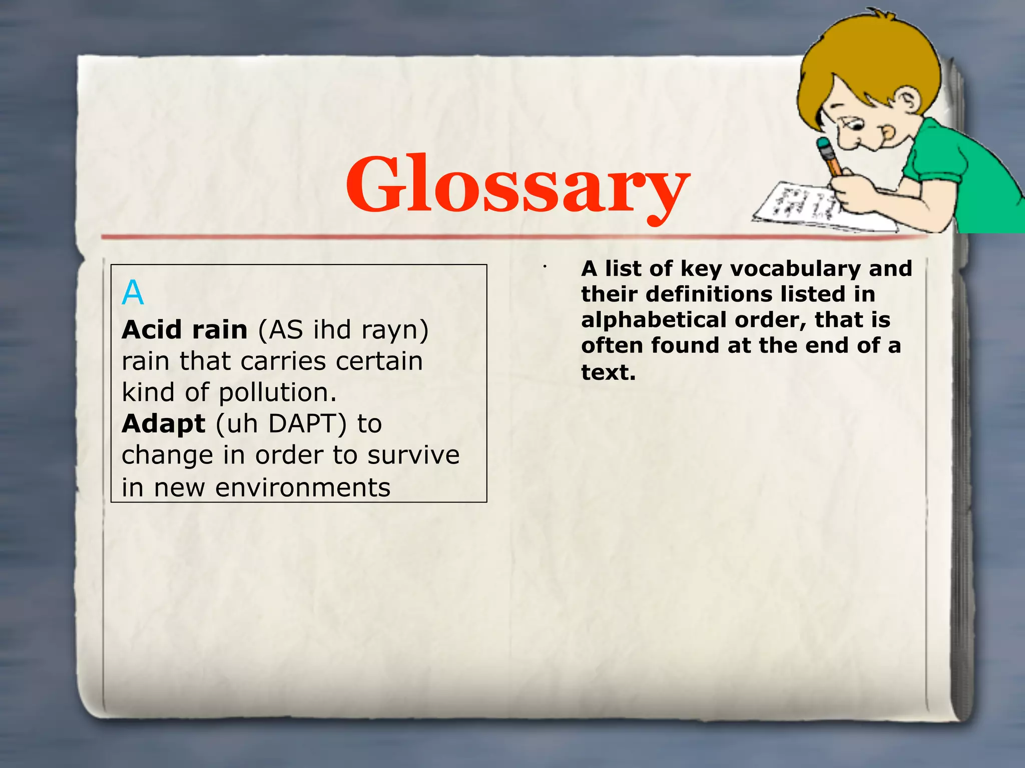 Glossary
                             •
                                 A list of key vocabulary and
A                                their definitions listed in
                                 alphabetical order, that is
Acid rain (AS ihd rayn)
                                 often found at the end of a
rain that carries certain        text.
kind of pollution.
Adapt (uh DAPT) to
change in order to survive
in new environments
 