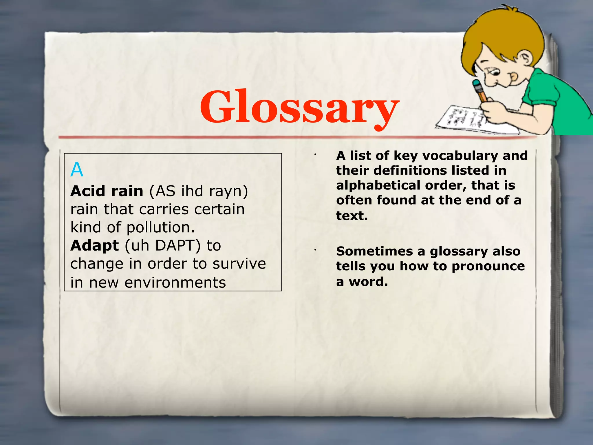 Glossary
                             •
                                 A list of key vocabulary and
A                                their definitions listed in
                                 alphabetical order, that is
Acid rain (AS ihd rayn)
                                 often found at the end of a
rain that carries certain        text.
kind of pollution.
Adapt (uh DAPT) to           •
                                 Sometimes a glossary also
change in order to survive       tells you how to pronounce
in new environments              a word.
 