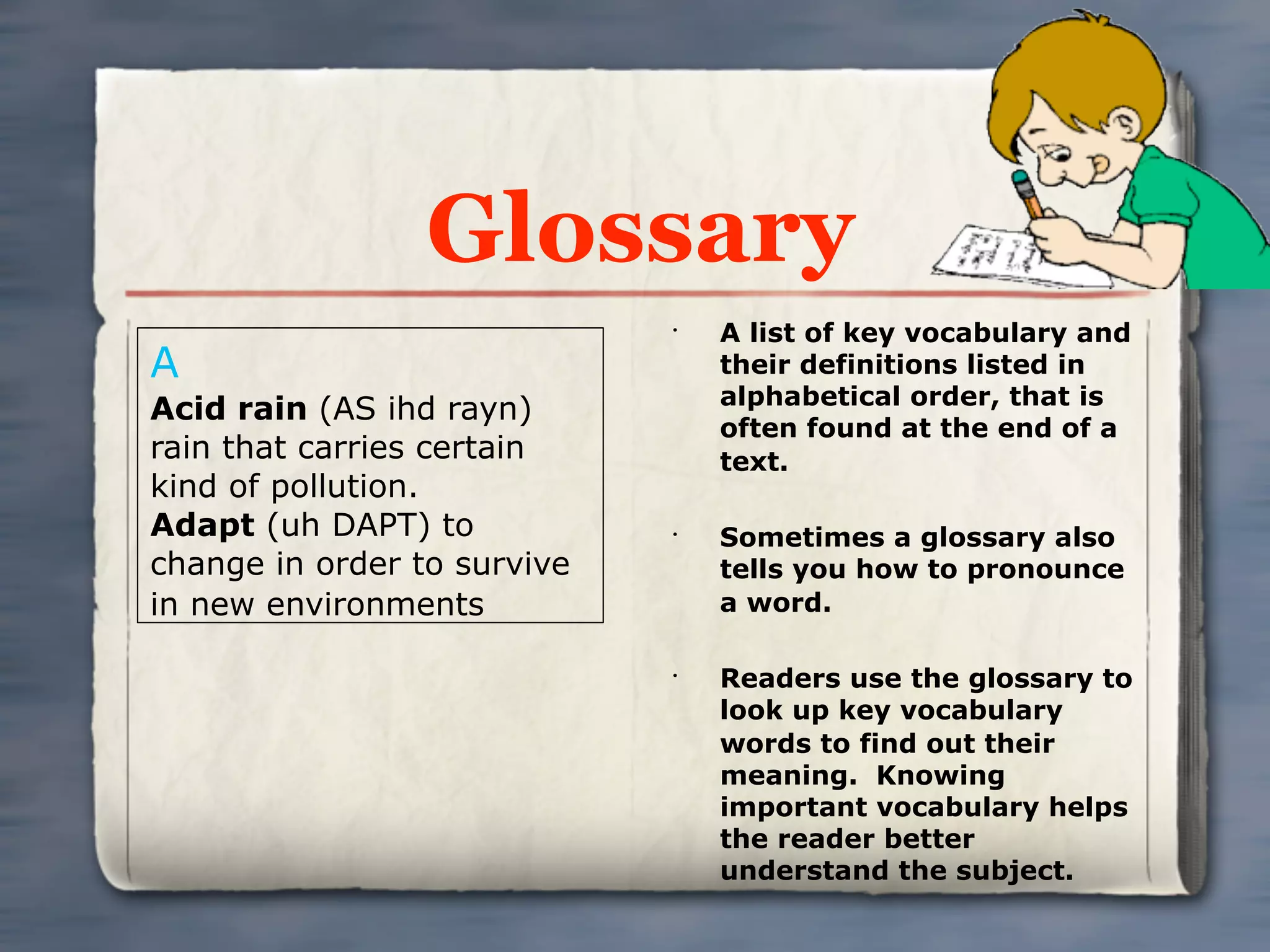 Glossary
                             •
                                 A list of key vocabulary and
A                                their definitions listed in
                                 alphabetical order, that is
Acid rain (AS ihd rayn)
                                 often found at the end of a
rain that carries certain        text.
kind of pollution.
Adapt (uh DAPT) to           •
                                 Sometimes a glossary also
change in order to survive       tells you how to pronounce
in new environments              a word.

                             •
                                 Readers use the glossary to
                                 look up key vocabulary
                                 words to find out their
                                 meaning. Knowing
                                 important vocabulary helps
                                 the reader better
                                 understand the subject.
 