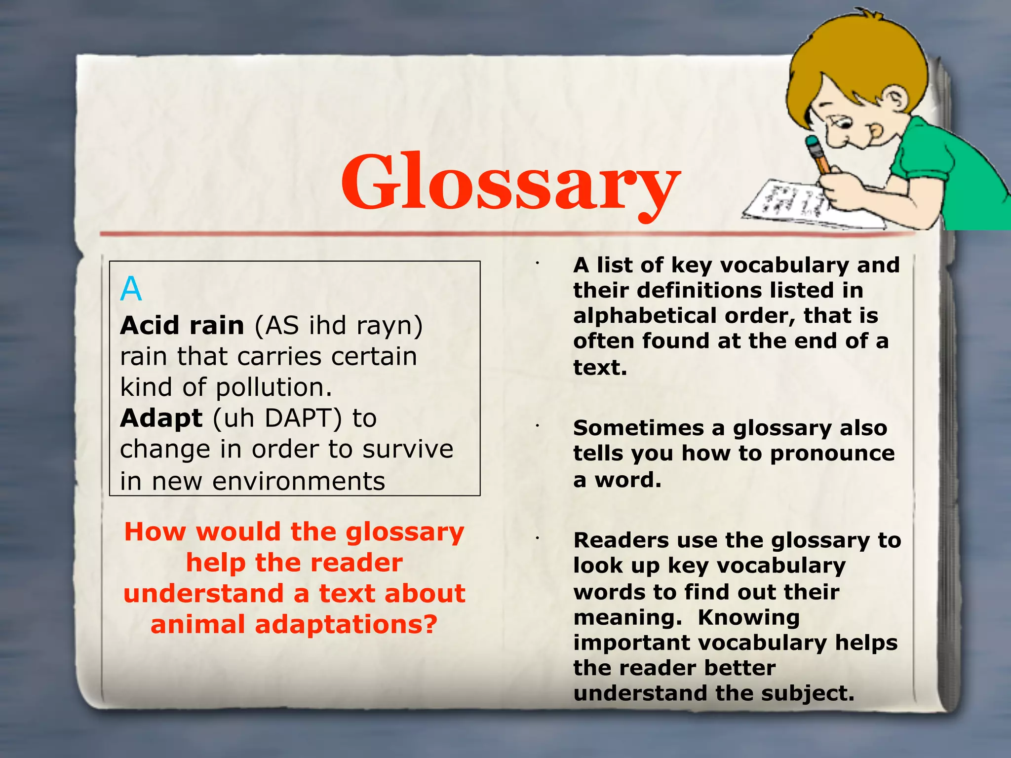 Glossary
                             •
                                 A list of key vocabulary and
A                                their definitions listed in
                                 alphabetical order, that is
Acid rain (AS ihd rayn)
                                 often found at the end of a
rain that carries certain        text.
kind of pollution.
Adapt (uh DAPT) to           •
                                 Sometimes a glossary also
change in order to survive       tells you how to pronounce
in new environments              a word.

How would the glossary       •
                                 Readers use the glossary to
    help the reader              look up key vocabulary
understand a text about          words to find out their
  animal adaptations?            meaning. Knowing
                                 important vocabulary helps
                                 the reader better
                                 understand the subject.
 