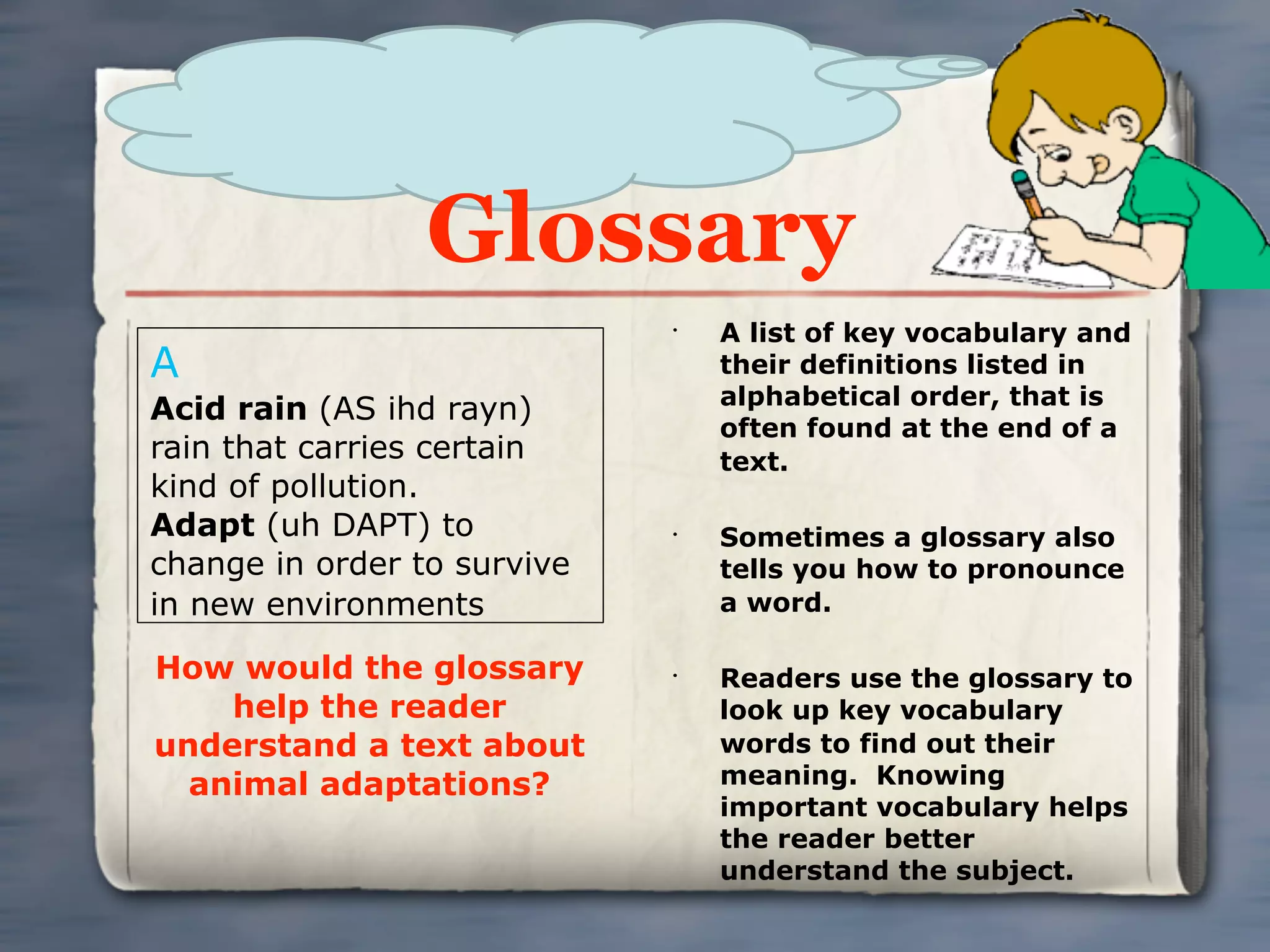 Glossary
                             •
                                 A list of key vocabulary and
A                                their definitions listed in
                                 alphabetical order, that is
Acid rain (AS ihd rayn)
                                 often found at the end of a
rain that carries certain        text.
kind of pollution.
Adapt (uh DAPT) to           •
                                 Sometimes a glossary also
change in order to survive       tells you how to pronounce
in new environments              a word.

How would the glossary       •
                                 Readers use the glossary to
    help the reader              look up key vocabulary
understand a text about          words to find out their
  animal adaptations?            meaning. Knowing
                                 important vocabulary helps
                                 the reader better
                                 understand the subject.
 