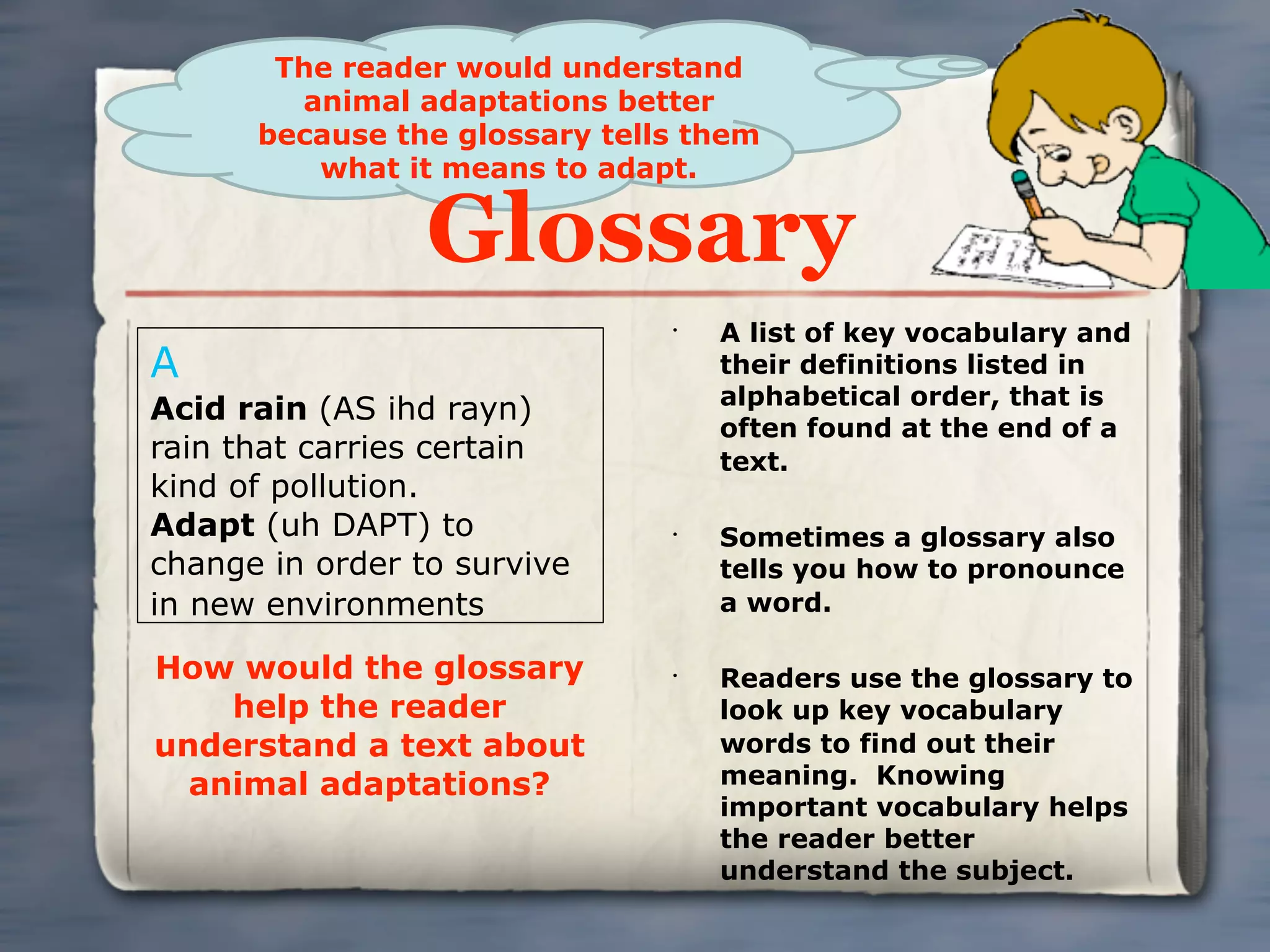 The reader would understand
        animal adaptations better
      because the glossary tells them
         what it means to adapt.

                 Glossary
                               •
                                   A list of key vocabulary and
A                                  their definitions listed in
                                   alphabetical order, that is
Acid rain (AS ihd rayn)
                                   often found at the end of a
rain that carries certain          text.
kind of pollution.
Adapt (uh DAPT) to             •
                                   Sometimes a glossary also
change in order to survive         tells you how to pronounce
in new environments                a word.

How would the glossary         •
                                   Readers use the glossary to
    help the reader                look up key vocabulary
understand a text about            words to find out their
  animal adaptations?              meaning. Knowing
                                   important vocabulary helps
                                   the reader better
                                   understand the subject.
 
