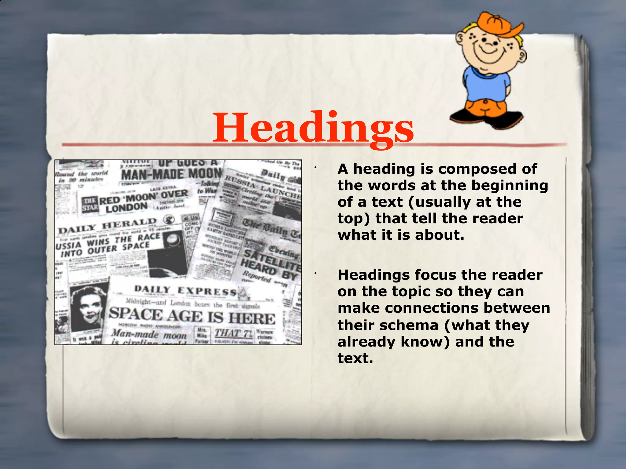 Headings
    •
        A heading is composed of
        the words at the beginning
        of a text (usually at the
        top) that tell the reader
        what it is about.

    •
        Headings focus the reader
        on the topic so they can
        make connections between
        their schema (what they
        already know) and the
        text.
 