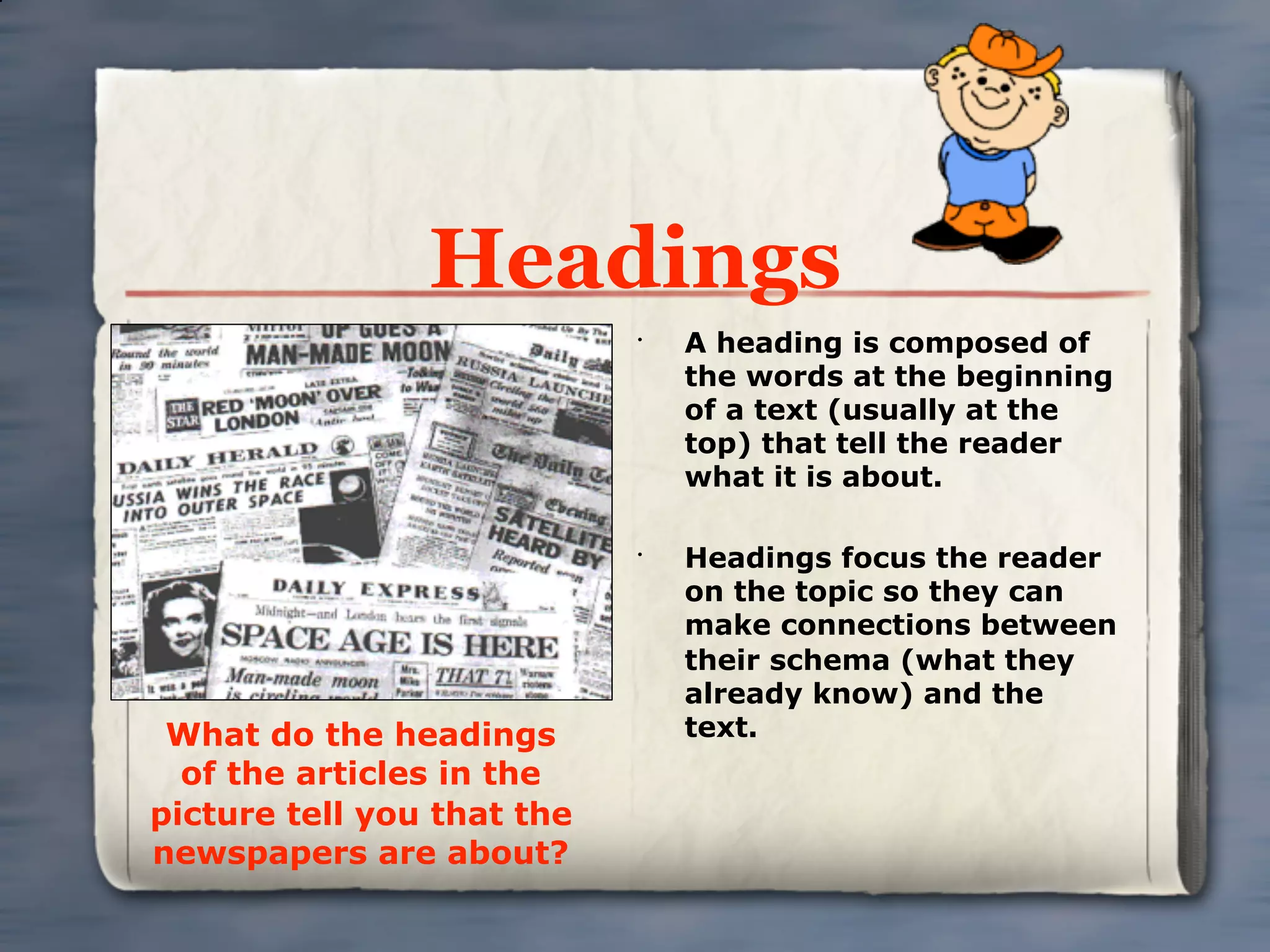 Headings
                            •
                                A heading is composed of
                                the words at the beginning
                                of a text (usually at the
                                top) that tell the reader
                                what it is about.

                            •
                                Headings focus the reader
                                on the topic so they can
                                make connections between
                                their schema (what they
                                already know) and the
 What do the headings           text.
  of the articles in the
picture tell you that the
newspapers are about?
 