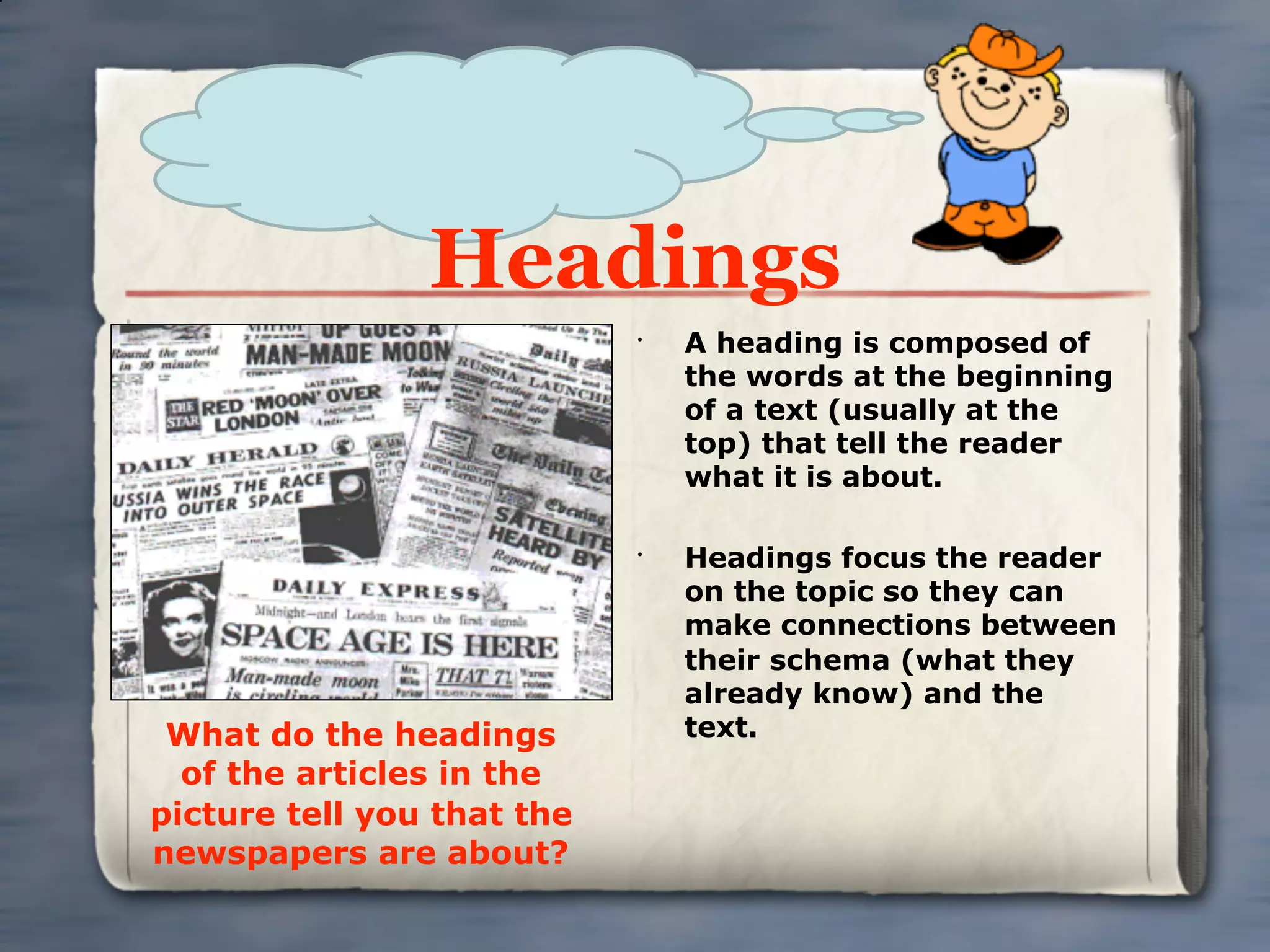 Headings
                            •
                                A heading is composed of
                                the words at the beginning
                                of a text (usually at the
                                top) that tell the reader
                                what it is about.

                            •
                                Headings focus the reader
                                on the topic so they can
                                make connections between
                                their schema (what they
                                already know) and the
 What do the headings           text.
  of the articles in the
picture tell you that the
newspapers are about?
 
