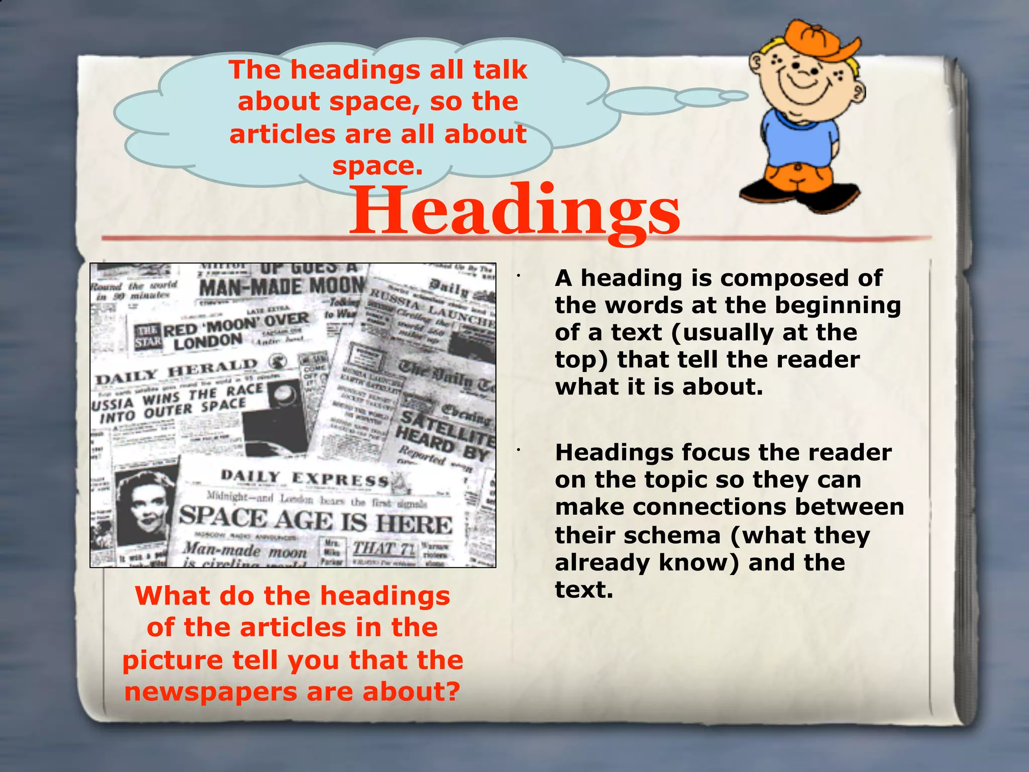 The headings all talk
        about space, so the
       articles are all about
               space.

                Headings
                            •
                                A heading is composed of
                                the words at the beginning
                                of a text (usually at the
                                top) that tell the reader
                                what it is about.

                            •
                                Headings focus the reader
                                on the topic so they can
                                make connections between
                                their schema (what they
                                already know) and the
 What do the headings           text.
  of the articles in the
picture tell you that the
newspapers are about?
 