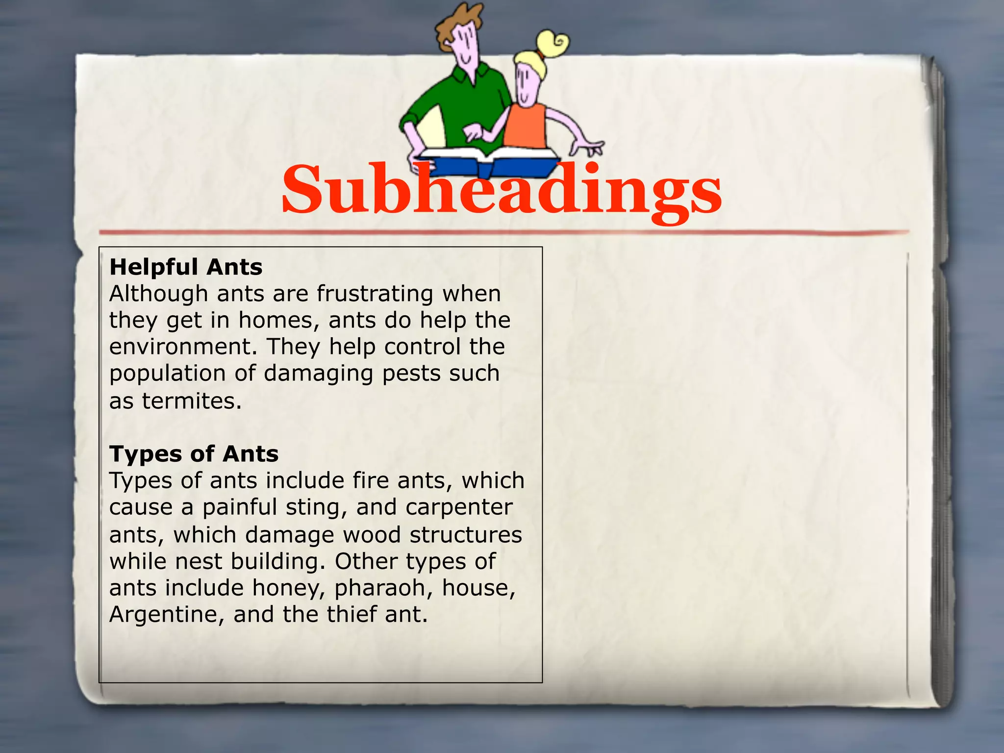 Subheadings
Helpful Ants
Although ants are frustrating when
they get in homes, ants do help the
environment. They help control the
population of damaging pests such
as termites.

Types of Ants
Types of ants include fire ants, which
cause a painful sting, and carpenter
ants, which damage wood structures
while nest building. Other types of
ants include honey, pharaoh, house,
Argentine, and the thief ant.
 